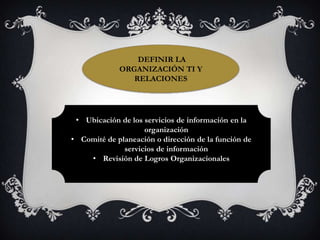 DEFINIR LA
             ORGANIZACIÓN TI Y
                RELACIONES




 • Ubicación de los servicios de información en la
                    organización
• Comité de planeación o dirección de la función de
              servicios de información
    • Revisión de Logros Organizacionales
 
