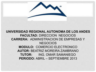 UNIVERSIDAD REGIONAL AUTONOMA DE LOS ANDES
FACULTAD: DIRECCION NEGOCIOS
CARRERA: ADMINISTRACION DE EMPRESAS Y
NEGOCIOS
MODULO: COMERCIO ELECTRONICO
AUTOR: BEATRIZ MOREIRA ZAMBRANO
TUTOR: ING. OMAR SAMANIEGO
PERIODO: ABRIL – SEPTIEMBRE 2013
 