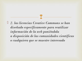 
 2. las licencias Creative Commons se han
diseñado específicamente para reutilizar
información de la web poniéndola
a disposición de las comunidades científicas
o cualquiera que se muestre interesado
 