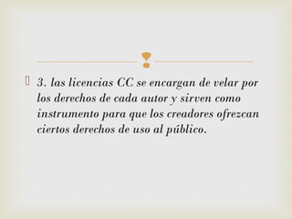 
 3. las licencias CC se encargan de velar por
los derechos de cada autor y sirven como
instrumento para que los creadores ofrezcan
ciertos derechos de uso al público.
 
