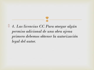 
 4. Las licencias CC Para otorgar algún
permiso adicional de una obra ajena
primero debemos obtener la autorización
legal del autor.
 