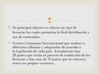 
 Su principal objetivo es ofrecer un tipo de
licencias las cuales permitan la fácil distribución y
uso de contenidos.
 Creative Commons International que traduce a
diferentes idiomas y adaptarlos de acuerdo a
la legislación de cada país. Actualmente hay
28 países que están en proceso de traducción de las
licencias y hay mas de 70 paises que les interesa
tener sus propias versiones.
 