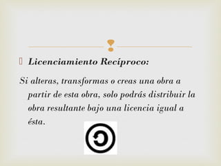 
 Licenciamiento Recíproco: 
Si alteras, transformas o creas una obra a
partir de esta obra, solo podrás distribuir la
obra resultante bajo una licencia igual a
ésta.
 