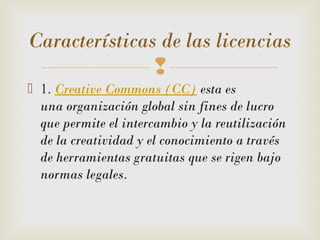 
 1. Creative Commons (CC) esta es
una organización global sin fines de lucro
que permite el intercambio y la reutilización
de la creatividad y el conocimiento a través
de herramientas gratuitas que se rigen bajo
normas legales. 
Características de las licencias
 