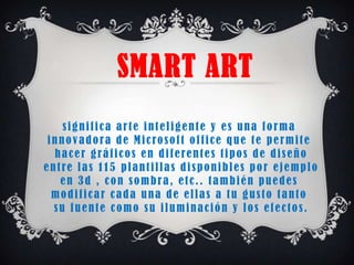 SMART ART
    significa arte inteligente y es una forma
 innovadora de Microsoft office que te permite
  hacer gráficos en diferentes tipos de diseño
entre las 115 plantillas disponibles por ejemplo
   en 3d , con sombra, etc.. también puedes
  modificar cada una de ellas a tu gusto tanto
  su fuente como su iluminación y los efectos.
 