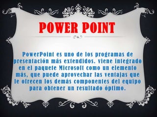 POWER POINT
     P o w e r P o i n t e s u n o d e l o s p ro g r a m a s d e
p re s e n t a c i ó n m á s e x t e n d i d o s . v i e n e i n t e g r a d o
   e n e l p a q u e t e M i c ro s o f t c o m o u n e l e m e n t o
 m á s , q u e p u e d e a p ro v e c h a r l a s v e n t a j a s q u e
l e o f re c e n l o s d e m á s c o m p o n e n t e s d e l e q u i p o
         p a r a o b t e n e r u n re s u l t a d o ó p t i m o .
 