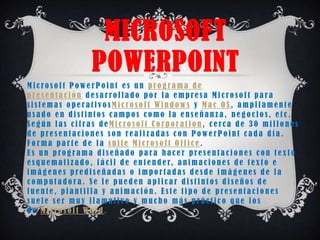 MICROSOFT
                       POWERPOINT
Microsoft PowerPoint es un programa de
presentación desarrollado por la empresa Microsoft para
sistemas operativosMicrosoft Windows y Mac OS, ampliamente
usado en distintos campos como la enseñanza, negocios, etc.
Según las cifras deMicrosoft Corporation, cerca de 30 millones
de presentaciones son realizadas con PowerPoint cada día.
Forma parte de la suite Microsoft Office.
Es un programa diseñado para hacer presentaciones con texto
e s q u e m a t i z a d o , f á c i l d e e n t e n d e r, a n i m a c i o n e s d e t e x t o e
imágenes prediseñadas o importadas desde imágenes de la
computadora. Se le pueden aplicar distintos diseños de
fuente, plantilla y animación. Este tipo de presentaciones
suele ser muy llamativo y mucho más práctico que los
de Microsoft Word.
 