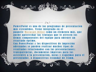 PowerPoint es uno de los programas de presentación
más extendidos. Viene integrado en el
paquete Microsoft Office como un elemento más, que
puede aprovechar las ventajas que le ofrecen los
demás componentes del equipo para obtener un
resultado óptimo.
Con PowerPoint y los dispositivos de impresión
adecuados se pueden realizar muchos tipos de
resultados relacionados con las presentaciones:
transparencias, documentos impresos para los
asistentes a la presentación, notas y esquemas para el
p r e s e n t a d o r, o d i a p o s i t i v a s e s t á n d a r d e 3 5 m m .
 