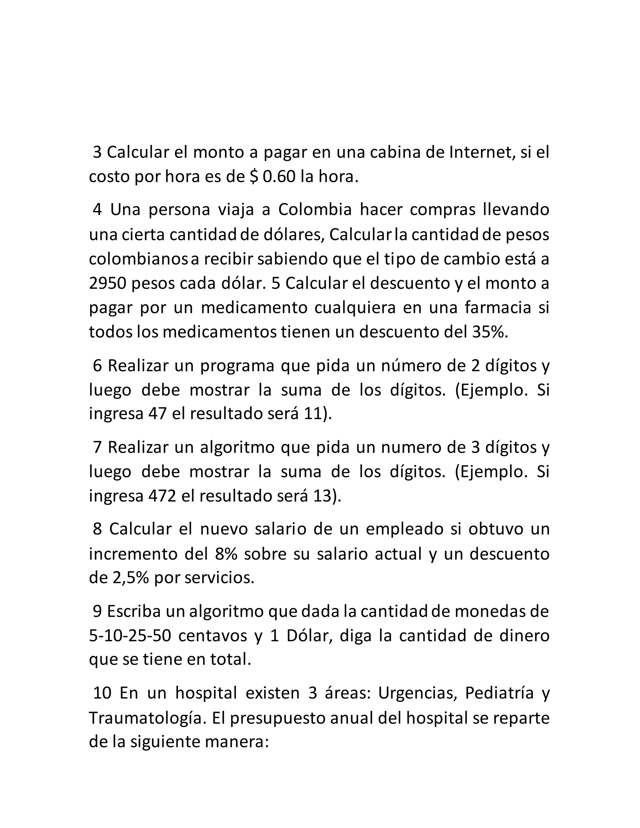 3 Calcular el monto a pagar en una cabina de Internet, si el
costo por hora es de $ 0.60 la hora.
4 Una persona viaja a Colombia hacer compras llevando
una cierta cantidadde dólares, Calcularla cantidadde pesos
colombianosa recibir sabiendo que el tipo de cambio está a
2950 pesos cada dólar. 5 Calcular el descuento y el monto a
pagar por un medicamento cualquiera en una farmacia si
todos los medicamentos tienen un descuento del 35%.
6 Realizar un programa que pida un número de 2 dígitos y
luego debe mostrar la suma de los dígitos. (Ejemplo. Si
ingresa 47 el resultado será 11).
7 Realizar un algoritmo que pida un numero de 3 dígitos y
luego debe mostrar la suma de los dígitos. (Ejemplo. Si
ingresa 472 el resultado será 13).
8 Calcular el nuevo salario de un empleado si obtuvo un
incremento del 8% sobre su salario actual y un descuento
de 2,5% por servicios.
9 Escriba un algoritmo que dada la cantidadde monedas de
5-10-25-50 centavos y 1 Dólar, diga la cantidad de dinero
que se tiene en total.
10 En un hospital existen 3 áreas: Urgencias, Pediatría y
Traumatología. El presupuesto anual del hospital se reparte
de la siguiente manera:
 