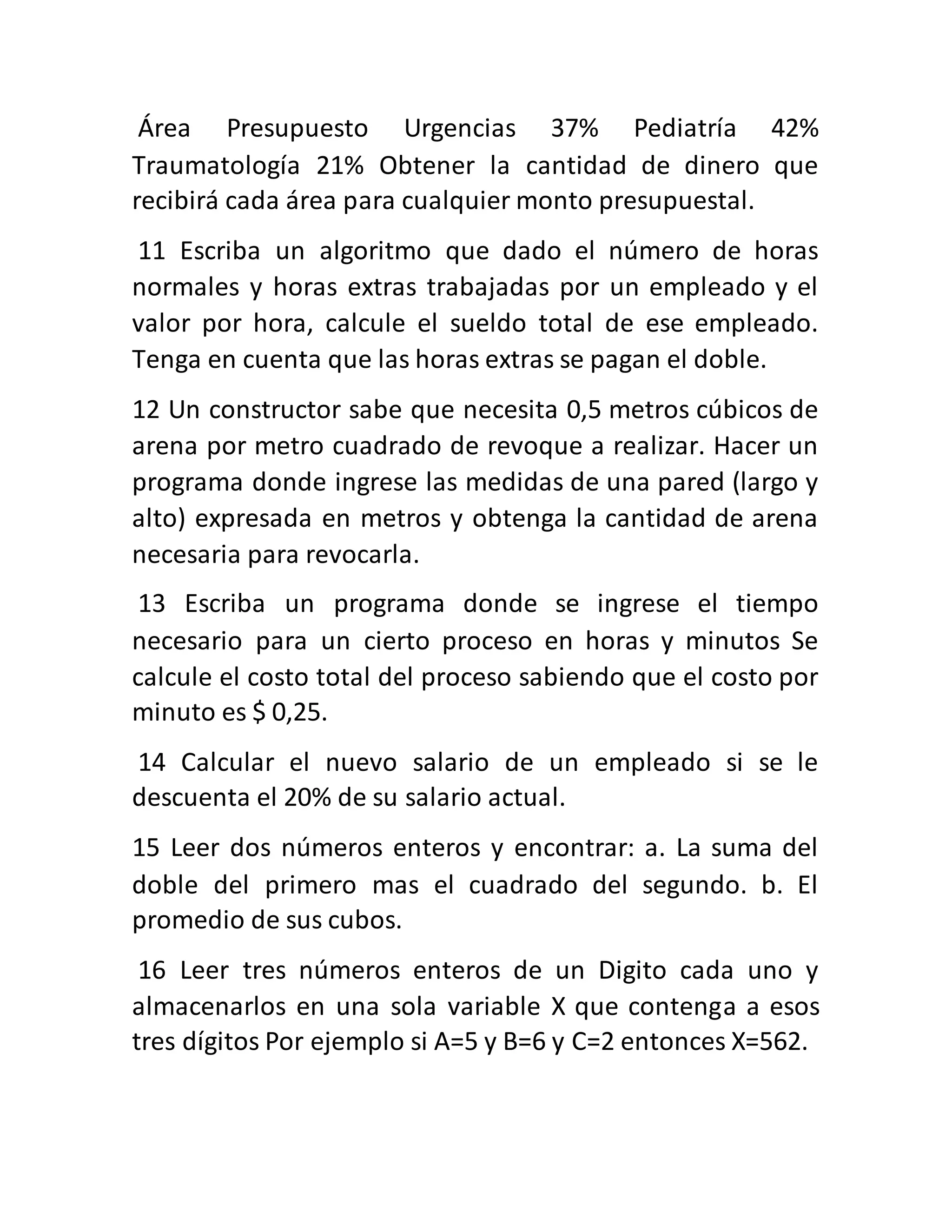 Área Presupuesto Urgencias 37% Pediatría 42%
Traumatología 21% Obtener la cantidad de dinero que
recibirá cada área para cualquier monto presupuestal.
11 Escriba un algoritmo que dado el número de horas
normales y horas extras trabajadas por un empleado y el
valor por hora, calcule el sueldo total de ese empleado.
Tenga en cuenta que las horas extras se pagan el doble.
12 Un constructor sabe que necesita 0,5 metros cúbicos de
arena por metro cuadrado de revoque a realizar. Hacer un
programa donde ingrese las medidas de una pared (largo y
alto) expresada en metros y obtenga la cantidad de arena
necesaria para revocarla.
13 Escriba un programa donde se ingrese el tiempo
necesario para un cierto proceso en horas y minutos Se
calcule el costo total del proceso sabiendo que el costo por
minuto es $ 0,25.
14 Calcular el nuevo salario de un empleado si se le
descuenta el 20% de su salario actual.
15 Leer dos números enteros y encontrar: a. La suma del
doble del primero mas el cuadrado del segundo. b. El
promedio de sus cubos.
16 Leer tres números enteros de un Digito cada uno y
almacenarlos en una sola variable X que contenga a esos
tres dígitos Por ejemplo si A=5 y B=6 y C=2 entonces X=562.
 