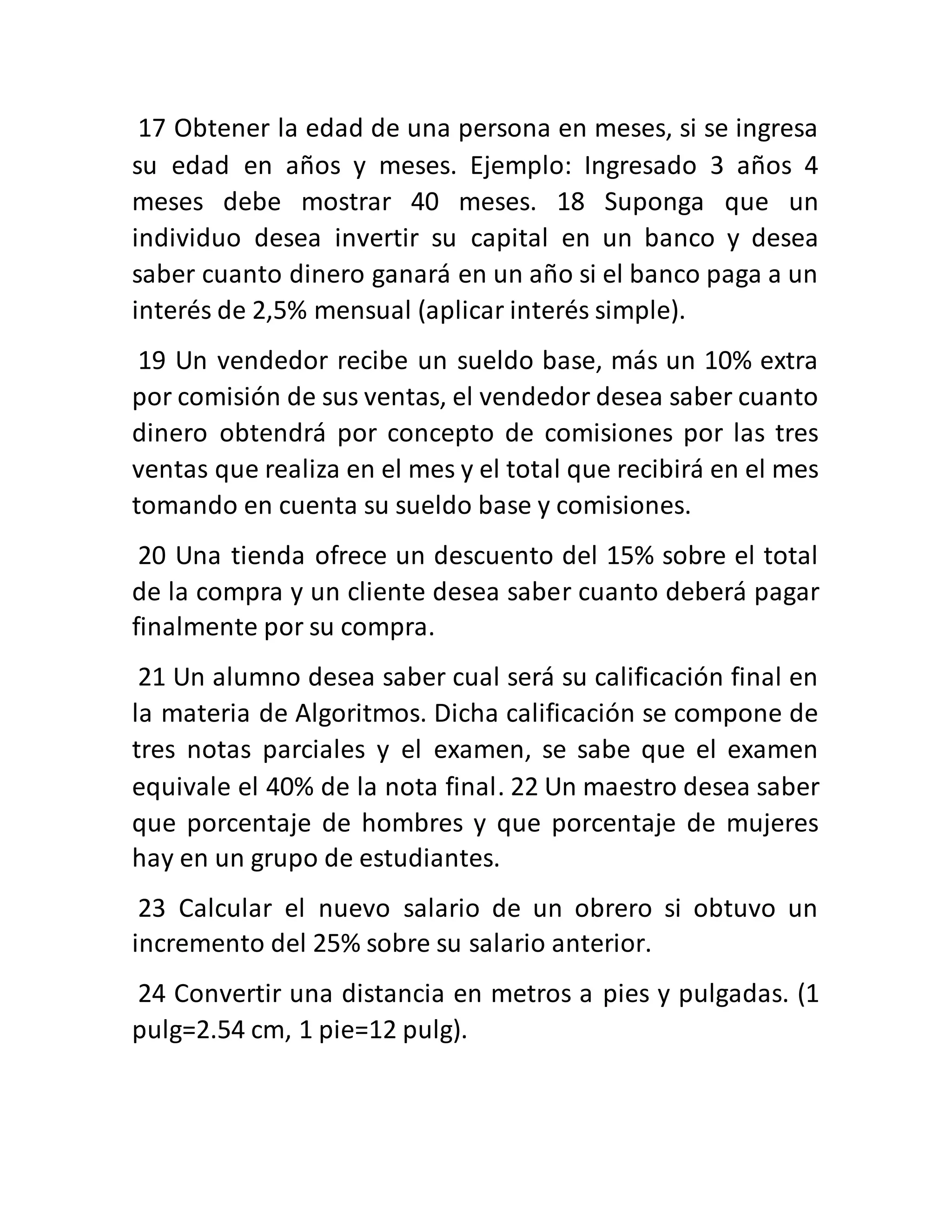 17 Obtener la edad de una persona en meses, si se ingresa
su edad en años y meses. Ejemplo: Ingresado 3 años 4
meses debe mostrar 40 meses. 18 Suponga que un
individuo desea invertir su capital en un banco y desea
saber cuanto dinero ganará en un año si el banco paga a un
interés de 2,5% mensual (aplicar interés simple).
19 Un vendedor recibe un sueldo base, más un 10% extra
por comisión de sus ventas, el vendedor desea saber cuanto
dinero obtendrá por concepto de comisiones por las tres
ventas que realiza en el mes y el total que recibirá en el mes
tomando en cuenta su sueldo base y comisiones.
20 Una tienda ofrece un descuento del 15% sobre el total
de la compra y un cliente desea saber cuanto deberá pagar
finalmente por su compra.
21 Un alumno desea saber cual será su calificación final en
la materia de Algoritmos. Dicha calificación se compone de
tres notas parciales y el examen, se sabe que el examen
equivale el 40% de la nota final. 22 Un maestro desea saber
que porcentaje de hombres y que porcentaje de mujeres
hay en un grupo de estudiantes.
23 Calcular el nuevo salario de un obrero si obtuvo un
incremento del 25% sobre su salario anterior.
24 Convertir una distancia en metros a pies y pulgadas. (1
pulg=2.54 cm, 1 pie=12 pulg).
 