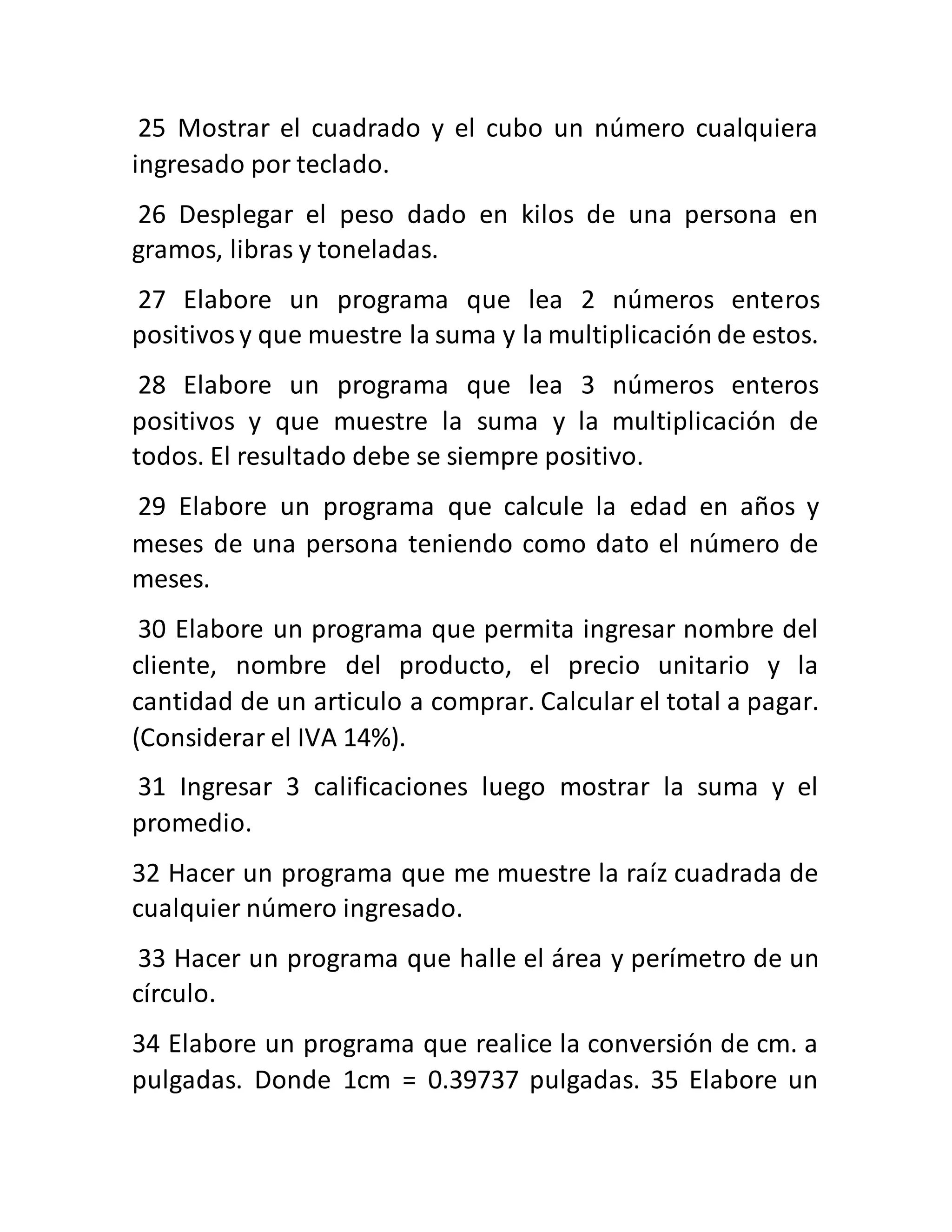 25 Mostrar el cuadrado y el cubo un número cualquiera
ingresado por teclado.
26 Desplegar el peso dado en kilos de una persona en
gramos, libras y toneladas.
27 Elabore un programa que lea 2 números enteros
positivosy que muestre la suma y la multiplicación de estos.
28 Elabore un programa que lea 3 números enteros
positivos y que muestre la suma y la multiplicación de
todos. El resultado debe se siempre positivo.
29 Elabore un programa que calcule la edad en años y
meses de una persona teniendo como dato el número de
meses.
30 Elabore un programa que permita ingresar nombre del
cliente, nombre del producto, el precio unitario y la
cantidad de un articulo a comprar. Calcular el total a pagar.
(Considerar el IVA 14%).
31 Ingresar 3 calificaciones luego mostrar la suma y el
promedio.
32 Hacer un programa que me muestre la raíz cuadrada de
cualquier número ingresado.
33 Hacer un programa que halle el área y perímetro de un
círculo.
34 Elabore un programa que realice la conversión de cm. a
pulgadas. Donde 1cm = 0.39737 pulgadas. 35 Elabore un
 