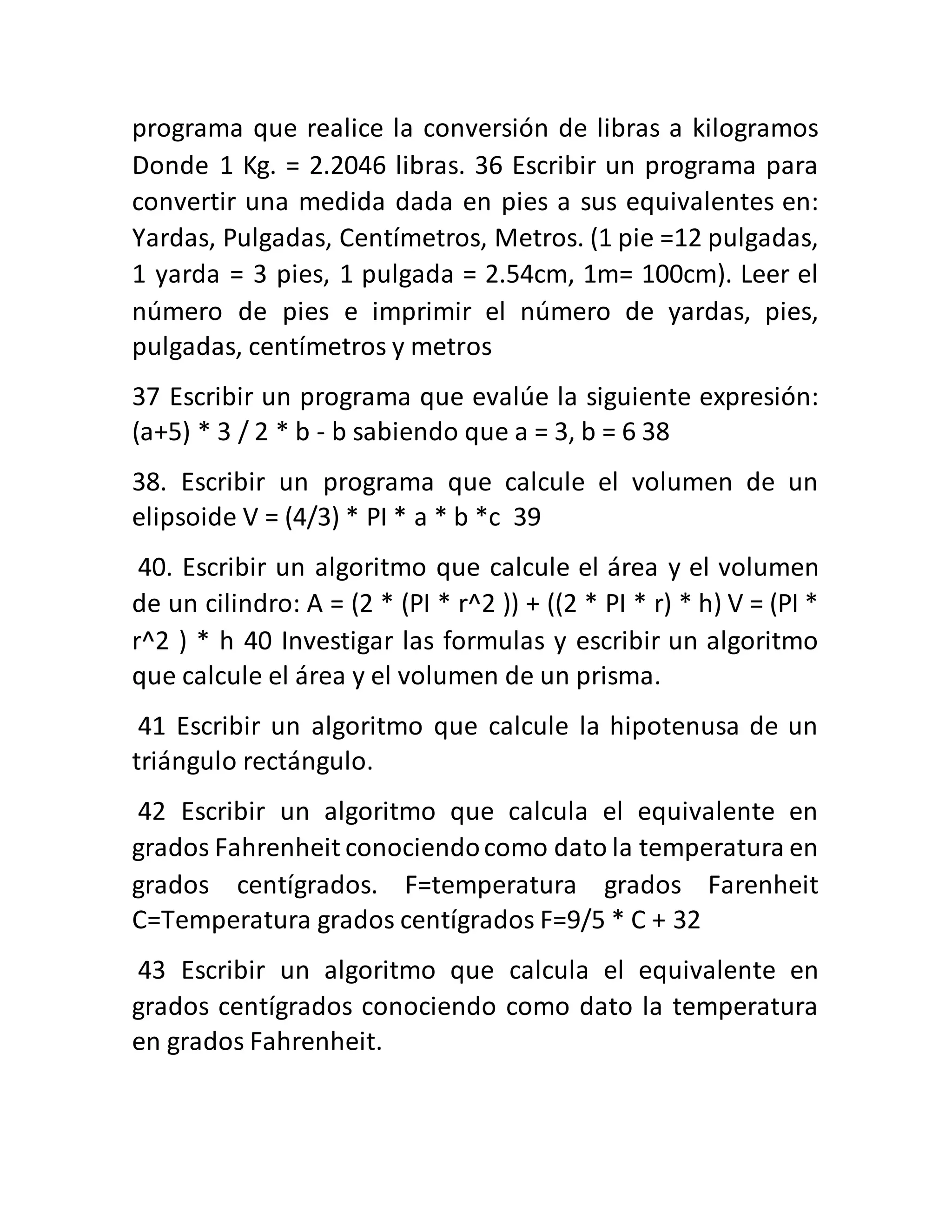 programa que realice la conversión de libras a kilogramos
Donde 1 Kg. = 2.2046 libras. 36 Escribir un programa para
convertir una medida dada en pies a sus equivalentes en:
Yardas, Pulgadas, Centímetros, Metros. (1 pie =12 pulgadas,
1 yarda = 3 pies, 1 pulgada = 2.54cm, 1m= 100cm). Leer el
número de pies e imprimir el número de yardas, pies,
pulgadas, centímetros y metros
37 Escribir un programa que evalúe la siguiente expresión:
(a+5) * 3 / 2 * b - b sabiendo que a = 3, b = 6 38
38. Escribir un programa que calcule el volumen de un
elipsoide V = (4/3) * PI * a * b *c 39
40. Escribir un algoritmo que calcule el área y el volumen
de un cilindro: A = (2 * (PI * r^2 )) + ((2 * PI * r) * h) V = (PI *
r^2 ) * h 40 Investigar las formulas y escribir un algoritmo
que calcule el área y el volumen de un prisma.
41 Escribir un algoritmo que calcule la hipotenusa de un
triángulo rectángulo.
42 Escribir un algoritmo que calcula el equivalente en
grados Fahrenheit conociendocomo dato la temperatura en
grados centígrados. F=temperatura grados Farenheit
C=Temperatura grados centígrados F=9/5 * C + 32
43 Escribir un algoritmo que calcula el equivalente en
grados centígrados conociendo como dato la temperatura
en grados Fahrenheit.
 