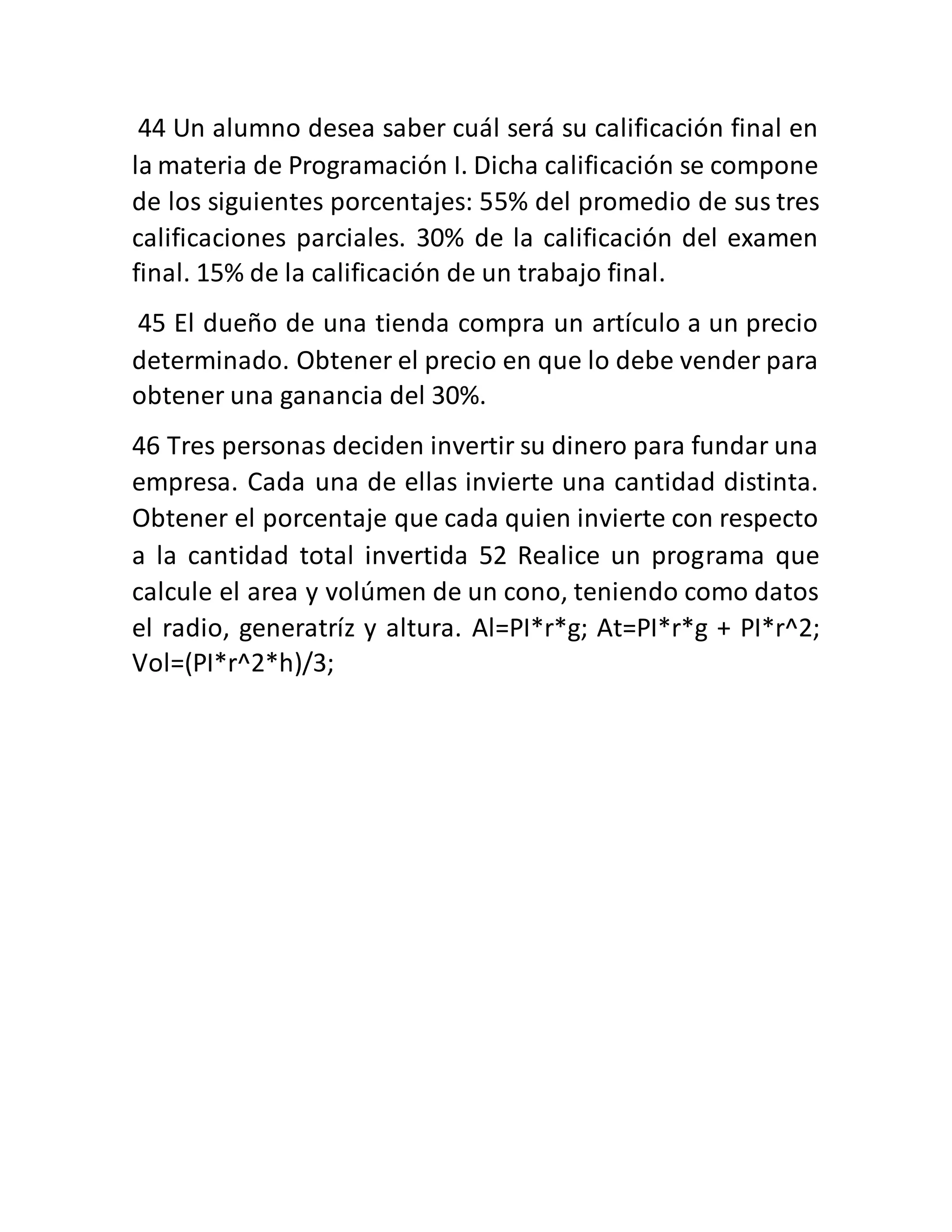 44 Un alumno desea saber cuál será su calificación final en
la materia de Programación I. Dicha calificación se compone
de los siguientes porcentajes: 55% del promedio de sus tres
calificaciones parciales. 30% de la calificación del examen
final. 15% de la calificación de un trabajo final.
45 El dueño de una tienda compra un artículo a un precio
determinado. Obtener el precio en que lo debe vender para
obtener una ganancia del 30%.
46 Tres personas deciden invertir su dinero para fundar una
empresa. Cada una de ellas invierte una cantidad distinta.
Obtener el porcentaje que cada quien invierte con respecto
a la cantidad total invertida 52 Realice un programa que
calcule el area y volúmen de un cono, teniendo como datos
el radio, generatríz y altura. Al=PI*r*g; At=PI*r*g + PI*r^2;
Vol=(PI*r^2*h)/3;
 