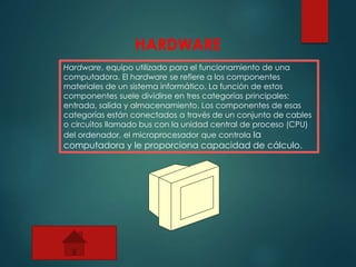 HARDWARE
Hardware, equipo utilizado para el funcionamiento de una
computadora. El hardware se refiere a los componentes
materiales de un sistema informático. La función de estos
componentes suele dividirse en tres categorías principales:
entrada, salida y almacenamiento. Los componentes de esas
categorías están conectados a través de un conjunto de cables
o circuitos llamado bus con la unidad central de proceso (CPU)
del ordenador, el microprocesador que controla la
computadora y le proporciona capacidad de cálculo.
 