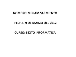 NOMBRE: MIRIAM SARMIENTO

FECHA: 9 DE MARZO DEL 2012

CURSO: SEXTO INFORMATICA
 