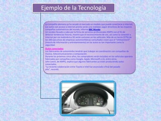 Ejemplo de la Tecnología

 La compañía alemana ya ha sacado al mercado un modelo que puede conectarse a internet.
 Los autos con acceso a internet pronto serán una realidad, según directivos de las mayores
 compañías automotrices del mundo, informa BBC Mundo.
 Un sondeo llevado a cabo por la firma de servicios profesionales KMPG con el fin de
 detectar tendencias futuras, mostró que el reconocimiento de voz, así como la conexión a
 internet por vía inalámbrica 3G serán comunes en los vehículos. Más de un tercio (37%) de
 los 200 ejecutivos de empresas automovilísticas consultados creen que el “infotainment”
 (mezcla de información y entretenimiento) en los autos es tan importante como la
 seguridad.
 Autos conectados
 Los fabricantes de automóviles tendrán que trabajar en coordinación con compañías de
 música, telecomunicaciones y computación.
 Durante los próximos cinco años, los compradores verán incluidos en los vehículos aparatos
 fabricados por compañías como Google, Apple, Microsoft y LG, entre otros.
 John Leech, de KMPG, explicó que algunos fabricantes ya están produciendo autos
 conectados.
 “La reciente colaboración entre Toyota e Intel fue anunciada a final del pasado
 año”, recordó.
 
