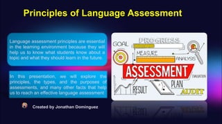 Principles of Language Assessment
Created by Jonathan Dominguez
Language assessment principles are essential
in the learning environment because they will
help us to know what students know about a
topic and what they should learn in the future.
In this presentation, we will explore the
principles, the types, and the purposes of
assessments, and many other facts that help
us to reach an effective language assessment
 