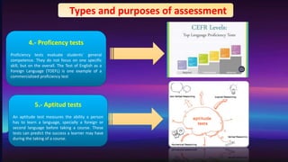 4.- Proficency tests
Proficiency tests evaluate students` general
competence. They do not focus on one specific
skill, but on the overall. The Test of English as a
Foreign Language (TOEFL) is one example of a
commercialized proficiency test
5.- Aptitud tests
An aptitude test measures the ability a person
has to learn a language, specially a foreign or
second language before taking a course. These
tests can predict the success a learner may have
during the taking of a course.
Types and purposes of assessment
 