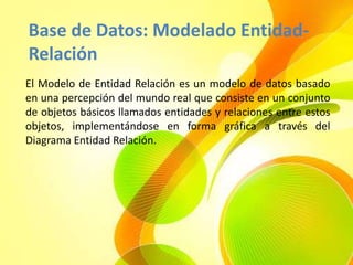 Base de Datos: Modelado Entidad-
Relación
El Modelo de Entidad Relación es un modelo de datos basado
en una percepción del mundo real que consiste en un conjunto
de objetos básicos llamados entidades y relaciones entre estos
objetos, implementándose en forma gráfica a través del
Diagrama Entidad Relación.
 