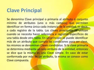 Clave Principal
Se denomina Clave principal o primaria al atributo o conjunto
mínimo de atributos (uno o más campos) que permiten
identificar en forma única cada instancia de la entidad, es decir,
a cada registro de la tabla. Las claves principales se utilizan
cuando se necesita hacer referencia a registros específicos de
una tabla desde otra tabla. En un principio se puede identificar
más de un atributo que cumpla las condiciones para ser clave,
los mismos se denominan Claves candidatas. Si la clave primaria
se determina mediante un solo atributo de la entidad, entonces
se dice que la misma es una Clave simple. En caso de estar
conformada por más de un atributo, la misma se conoce como
Clave compuesta.
 