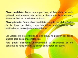 Clave candidata: Dada una superclave, si ésta deja de serlo
quitando únicamente uno de los atributos que la componen,
entonces ésta es una clave candidata.
Clave primaria: Es una clave candidata, elegida por el diseñador
de la base de datos, para identificar unívocamente las
entidades en un conjunto de entidades.

Los valores de los atributos de una clave, no pueden ser todos
iguales para dos o más instancias.
Para poder distinguir unívocamente las relaciones en un
conjunto de relaciones R, se deben considerar dos casos:
 