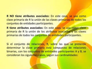 R NO tiene atributos asociados: En este caso, se usa como
clave primaria de R la unión de las claves primarias de todos los
conjuntos de entidades participantes.
R tiene atributos asociados: En este caso, se usa como clave
primaria de R la unión de los atributos asociados y las claves
primarias de todos los conjuntos de entidades participantes.

Si el conjunto de relaciones, R, sobre las que se pretende
determinar la clave primaria está compuesto de relaciones
binarias, con los conjuntos de entidades participantes A y B, se
consideran los siguientes casos, según sus cardinalidades:
 
