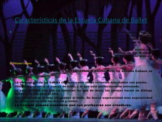 Características de la Escuela Cubana de Ballet Desde el punto de vista técnico tomaron de diversas escuelas lo más acorde con las características culturales cubana: como la ligereza de pies y la brillantez interpretativa de la escuela Italiana, la corrección y limpieza de las escuela Inglesa, de la Rusa se ha derivado la fortaleza y virilidad del bailarín, y el ataque o ímpetu para realizar los movimientos así como la fluidez en uso de brazos. La Escuela cubana se caracteriza por que independientemente de que exista una forma de ejecución de pasos cada profesor tiene una forma peculiar de dar la clase. Se destaca fundamentalmente la limpieza técnica en sus posiciones de pies en dehors. El Método Cubana :  Impulsado por Alicia Alonso cuenta con mucha vitalidad en México. DESDE EL PUNTO DE VISTA NTERPRETATIVO O DRAMÁTICO, La escuela Cubana se distingue por: La concepción de los ballets clásicos como obras vivientes ejecutadas con pasión. Otorga importancia al cuerpo de baile, y el que esté perfectamente entrenado. La verosimilitud con que se ejecutan los pas de deux, las parejas hacen un diálogo bailando el uno para el otro. Las pantomimas lo más integradas al baile. Se busca expresividad más expresividad en el cuerpo no sólo los brazos y rostro. La escuela cubana considera que sus profesores son creadores. 