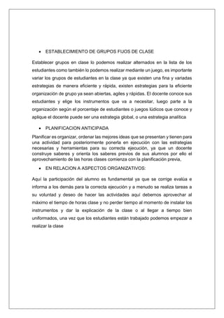  ESTABLECIMIENTO DE GRUPOS FIJOS DE CLASE
Establecer grupos en clase lo podemos realizar alternados en la lista de los
estudiantes como también lo podemos realizar mediante un juego, es importante
variar los grupos de estudiantes en la clase ya que existen una fina y variadas
estrategias de manera eficiente y rápida, existen estrategias para la eficiente
organización de grupo ya sean abiertas, agiles y rápidas. El docente conoce sus
estudiantes y elige los instrumentos que va a necesitar, luego parte a la
organización según el porcentaje de estudiantes o juegos lúdicos que conoce y
aplique el docente puede ser una estrategia global, o una estrategia analítica
 PLANIFICACION ANTICIPADA
Planificar es organizar, ordenar las mejores ideas que se presentan y tienen para
una actividad para posteriormente ponerla en ejecución con las estrategias
necesarias y herramientas para su correcta ejecución, ya que un docente
construye saberes y orienta los saberes previos de sus alumnos por ello el
aprovechamiento de las horas clases comienza con la planificación previa,
 EN RELACION A ASPECTOS ORGANIZATIVOS:
Aquí la participación del alumno es fundamental ya que se corrige evalúa e
informa a los demás para la correcta ejecución y a menudo se realiza tareas a
su voluntad y deseo de hacer las actividades aquí debemos aprovechar al
máximo el tiempo de horas clase y no perder tiempo al momento de instalar los
instrumentos y dar la explicación de la clase o al llegar a tiempo bien
uniformados, una vez que los estudiantes están trabajado podemos empezar a
realizar la clase
 