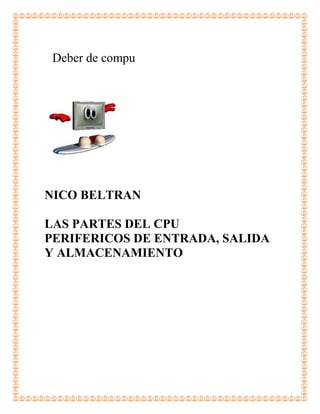 Deber de compu




NICO BELTRAN

LAS PARTES DEL CPU
PERIFERICOS DE ENTRADA, SALIDA
Y ALMACENAMIENTO
 