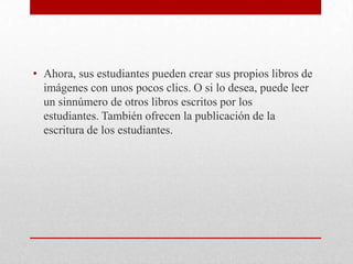 • Ahora, sus estudiantes pueden crear sus propios libros de
  imágenes con unos pocos clics. O si lo desea, puede leer
  un sinnúmero de otros libros escritos por los
  estudiantes. También ofrecen la publicación de la
  escritura de los estudiantes.
 