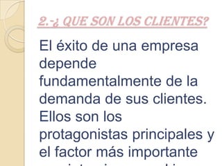 2.-¿ QUE SON LOS CLIENTES?
El éxito de una empresa
depende
fundamentalmente de la
demanda de sus clientes.
Ellos son los
protagonistas principales y
el factor más importante
 