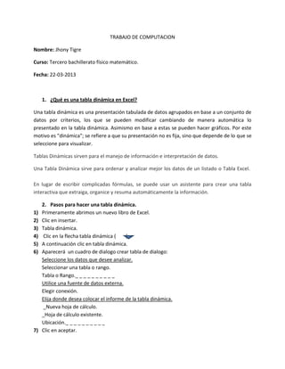 TRABAJO DE COMPUTACION
Nombre: Jhony Tigre
Curso: Tercero bachillerato físico matemático.
Fecha: 22-03-2013
1. ¿Qué es una tabla dinámica en Excel?
Una tabla dinámica es una presentación tabulada de datos agrupados en base a un conjunto de
datos por criterios, los que se pueden modificar cambiando de manera automática lo
presentado en la tabla dinámica. Asimismo en base a estas se pueden hacer gráficos. Por este
motivo es "dinámica"; se refiere a que su presentación no es fija, sino que depende de lo que se
seleccione para visualizar.
Tablas Dinámicas sirven para el manejo de información e interpretación de datos.
Una Tabla Dinámica sirve para ordenar y analizar mejor los datos de un listado o Tabla Excel.
En lugar de escribir complicadas fórmulas, se puede usar un asistente para crear una tabla
interactiva que extraiga, organice y resuma automáticamente la información.
2. Pasos para hacer una tabla dinámica.
1) Primeramente abrimos un nuevo libro de Excel.
2) Clic en insertar.
3) Tabla dinámica.
4) Clic en la flecha tabla dinámica ( ).
5) A continuación clic en tabla dinámica.
6) Aparecerá un cuadro de dialogo crear tabla de dialogo:
Seleccione los datos que desee analizar.
Seleccionar una tabla o rango.
Tabla o Rango._ _ _ _ _ _ _ _ _ _
Utilice una fuente de datos externa.
Elegir conexión.
Elija donde desea colocar el informe de la tabla dinámica.
_Nueva hoja de cálculo.
_Hoja de cálculo existente.
Ubicación._ _ _ _ _ _ _ _ _ _
7) Clic en aceptar.
 