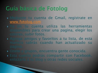 








Mediante tu cuenta de Gmail, regístrate en
www.fotolog.com
Ya en tu cuenta utiliza las herramientas
disponibles para crear una pagina, elegir los
colores, subir fotos.
Agrega amigos y favoritos a tu lista, de esta
manera sabrás cuando han actualizado su
pagina.
Únete a grupos, encuentra gente conocida.
Esta cuenta podrás compartir con Facebook,
enlazarla a tu blog y otras redes sociales.

 