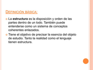 Definición básica:La estructura es la disposición y orden de las partes dentro de un todo. También puede entenderse como un sistema de conceptos coherentes enlazados.Tiene el objetivo de precisar la esencia del objeto de estudio. Tanto la realidad como el lenguaje tienen estructura. 