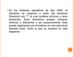 En los sistemas operativos de tipo UNIX, el directorio se organiza a partir del directorio Directorioraiz "/", el cual contiene archivos y otros directorios. Esos directorios pueden contener archivos y directorios y así sucesivamente. Esto puede organizarse por el sistema en una estructura llamada árbol, como la que se muestra en este diagrama:
