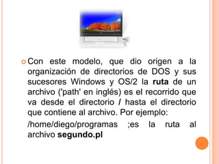 Con este modelo, que dio origen a la organización de directorios de DOS y sus sucesores Windows y OS/2 la ruta de un archivo ('path' en inglés) es el recorrido que va desde el directorio / hasta el directorio que contiene al archivo. Por ejemplo:	/home/diego/programas ;es la ruta al archivo segundo.pl