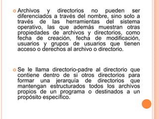 Archivos y directorios no pueden ser diferenciados a través del nombre, sino solo a través de las herramientas del sistema operativo, las que además muestran otras propiedades de archivos y directorios, como fecha de creación, fecha de modificación, usuarios y grupos de usuarios que tienen acceso o derechos al archivo o directorio.Se le llama directorio-padre al directorio que contiene dentro de si otros directorios para formar una jerarquía de directorios que mantengan estructurados todos los archivos propios de un programa o destinados a un propósito específico.