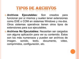 TIPOS DE ARCHIVOSArchivos Ejecutables: Son creados para funcionar por sí mismos y suelen tener extensiones como EXE o COM en sistemas Windows y ms-dos. Otros sistemas operativos tienen otros tipos de extensiones para sus ejecutables.Archivos No Ejecutables: Necesitan ser cargados con alguna aplicación para ver su contenido. Estos son los más numerosos y pueden ser archivos de imagen, sonido, texto, documento, video, comprimidos, configuración, etc.