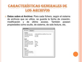 Características generales de los archivosDatos sobre el Archivo: Para cada fichero, según el sistema de archivos que se utilice, se guarda la fecha de creación, modificación y de último acceso. También poseen propiedades como oculto, de sistema, de solo lectura, etc.