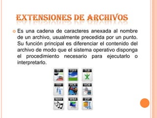 EXTENSIONES DE ARCHIVOSEs una cadena de caracteres anexada al nombre de un archivo, usualmente precedida por un punto. Su función principal es diferenciar el contenido del archivo de modo que el sistema operativo disponga el procedimiento necesario para ejecutarlo o interpretarlo.