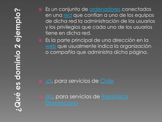  Es un conjunto de ordenadores conectados
  en una red que confían a uno de los equipos
  de dicha red la administración de los usuarios
  y los privilegios que cada uno de los usuarios
  tiene en dicha red.
 Es la parte principal de una dirección en la
  web que usualmente indica la organización
  o compañía que administra dicha página.




   .cl, para servicios de Chile

   do, para servicios de República
    Dominicana
 