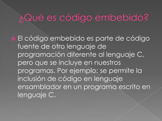    El código embebido es parte de código
    fuente de otro lenguaje de
    programación diferente al lenguaje C,
    pero que se incluye en nuestros
    programas. Por ejemplo: se permite la
    inclusión de código en lenguaje
    ensamblador en un programa escrito en
    lenguaje C.
 