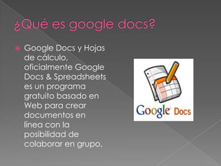    Google Docs y Hojas
    de cálculo,
    oficialmente Google
    Docs & Spreadsheets
    es un programa
    gratuito basado en
    Web para crear
    documentos en
    línea con la
    posibilidad de
    colaborar en grupo.
 