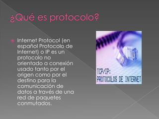    Internet Protocol (en
    español Protocolo de
    Internet) o IP es un
    protocolo no
    orientado a conexión
    usado tanto por el
    origen como por el
    destino para la
    comunicación de
    datos a través de una
    red de paquetes
    conmutados.
 