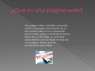Una página Web, también conocida
como una página de Internet, es un
documento electrónico adaptado
para la Web, pero normalmente forma
parte de un sitio Web. Su principal
característica son los hipervínculos de
una página, siendo esto el
fundamento de la Web.
 