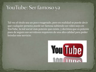 Tal vez el título sea un poco exagerado, pero en realidad se puede decir
que cualquier persona puede ser famosa subiendo un video suyo en
YouTube, la red social más potente que existe, y decimos que es potente
pues de seguro sus servidores requieren de una alta calidad para poder
brindar este servicio.

 