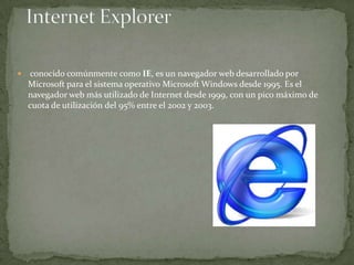 

conocido comúnmente como IE, es un navegador web desarrollado por
Microsoft para el sistema operativo Microsoft Windows desde 1995. Es el
navegador web más utilizado de Internet desde 1999, con un pico máximo de
cuota de utilización del 95% entre el 2002 y 2003.

 