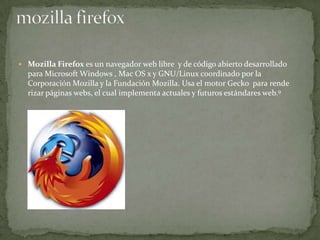  Mozilla Firefox es un navegador web libre y de código abierto desarrollado

para Microsoft Windows , Mac OS x y GNU/Linux coordinado por la
Corporación Mozilla y la Fundación Mozilla. Usa el motor Gecko para rende
rizar páginas webs, el cual implementa actuales y futuros estándares web.9

 
