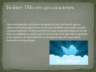 
Qué está pasando, es la nueva pregunta de esta red social, que en
apenas unos años pasó de ser un servicio invisible a ser usado casi por
cualquier persona. Twitter es el servicio que te permite expresar en tan
sólo 140 palabras tu estado actual, tal vez esto es lo que más ha gustado
a sus usuarios, la capacidad de ver al instante que es lo que están
haciendo otras personas.

 